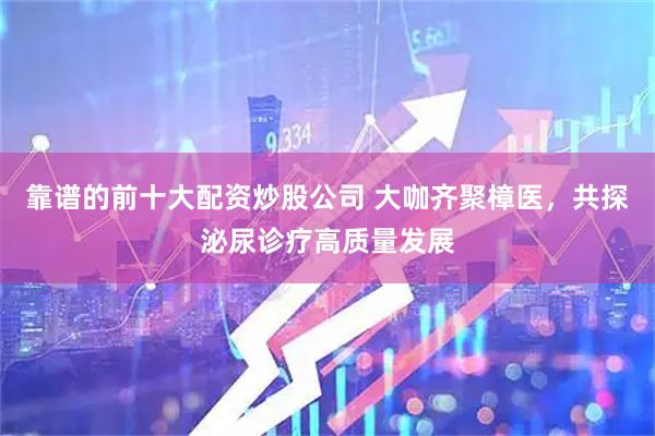 靠谱的前十大配资炒股公司 大咖齐聚樟医，共探泌尿诊疗高质量发展