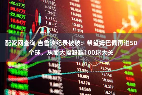 配资网查询 吉鲁谈纪录被破:希望姆巴佩再进50个球,从而大幅超越100球大关