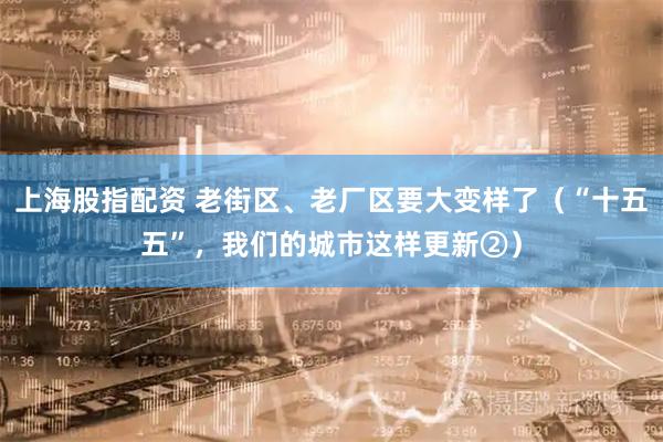 上海股指配资 老街区、老厂区要大变样了（“十五五”，我们的城市这样更新②）
