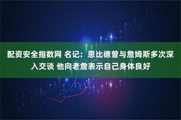 配资安全指数网 名记：恩比德曾与詹姆斯多次深入交谈 他向老詹表示自己身体良好