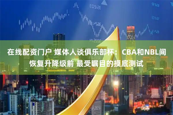 在线配资门户 媒体人谈俱乐部杯：CBA和NBL间恢复升降级前 最受瞩目的摸底测试