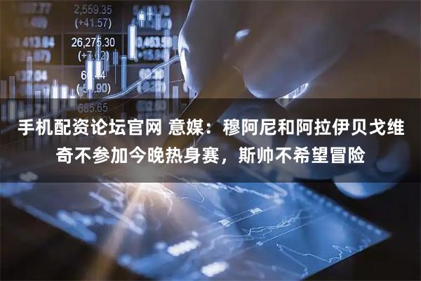手机配资论坛官网 意媒：穆阿尼和阿拉伊贝戈维奇不参加今晚热身赛，斯帅不希望冒险