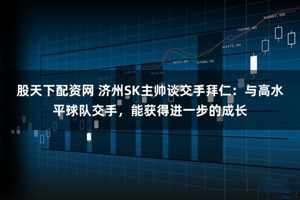 股天下配资网 济州SK主帅谈交手拜仁：与高水平球队交手，能获得进一步的成长